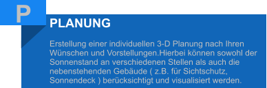 P PLANUNG  Erstellung einer individuellen 3-D Planung nach Ihren Wünschen und Vorstellungen.Hierbei können sowohl der Sonnenstand an verschiedenen Stellen als auch die nebenstehenden Gebäude ( z.B. für Sichtschutz, Sonnendeck ) berücksichtigt und visualisiert werden.